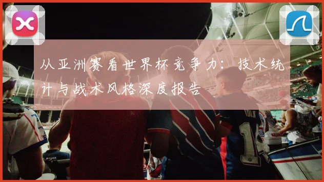 从亚洲赛看世界杯竞争力：技术统计与战术风格深度报告