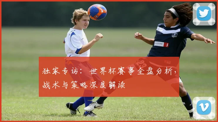 独家专访：世界杯赛事全盘分析，战术与策略深度解读