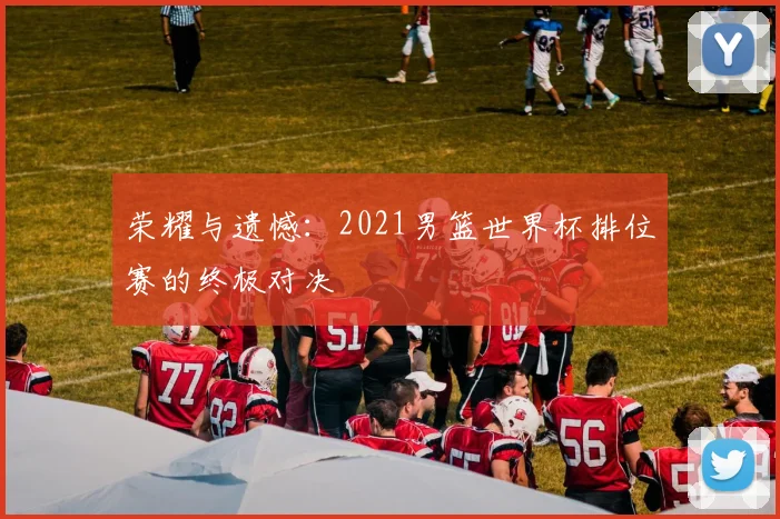 荣耀与遗憾：2021男篮世界杯排位赛的终极对决