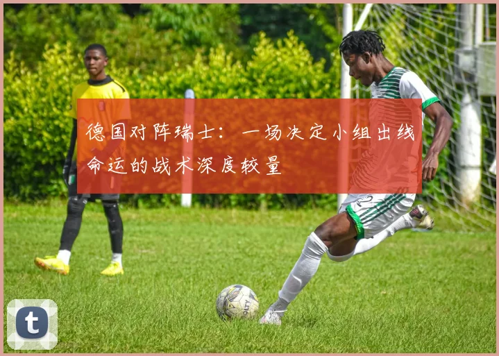 德国对阵瑞士:一场决定小组出线命运的战术深度较量
