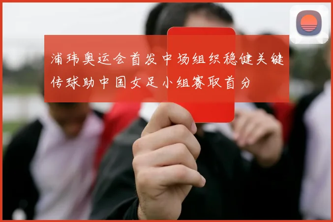 浦玮奥运会首发中场组织稳健关键传球助中国女足小组赛取首分