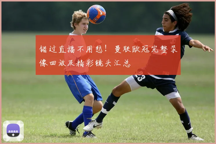 错过直播不用愁!曼联欧冠完整录像回放及精彩镜头汇总