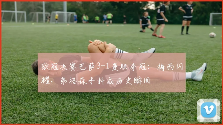 欧冠决赛巴萨3-1曼联夺冠：梅西闪耀，弗格森手抖成历史瞬间