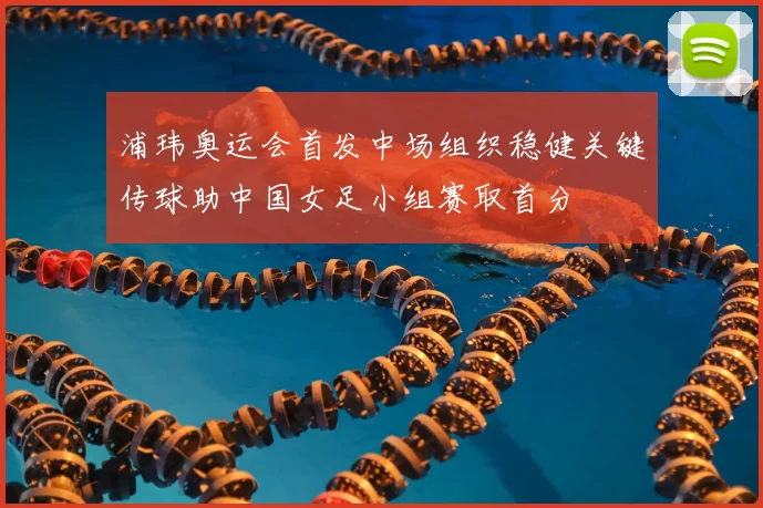 浦玮奥运会首发中场组织稳健关键传球助中国女足小组赛取首分