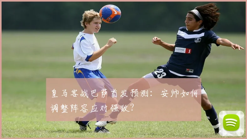 皇马客战巴萨首发预测：安帅如何调整阵容应对强敌？