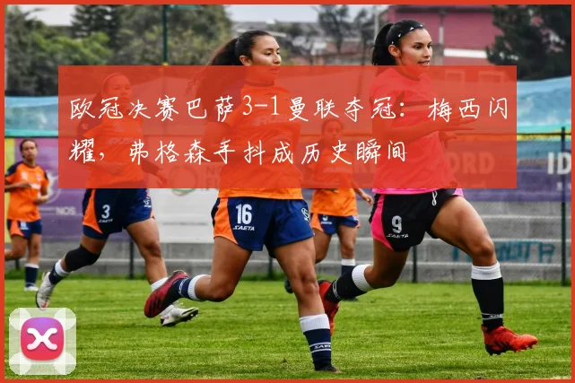 欧冠决赛巴萨3-1曼联夺冠：梅西闪耀，弗格森手抖成历史瞬间